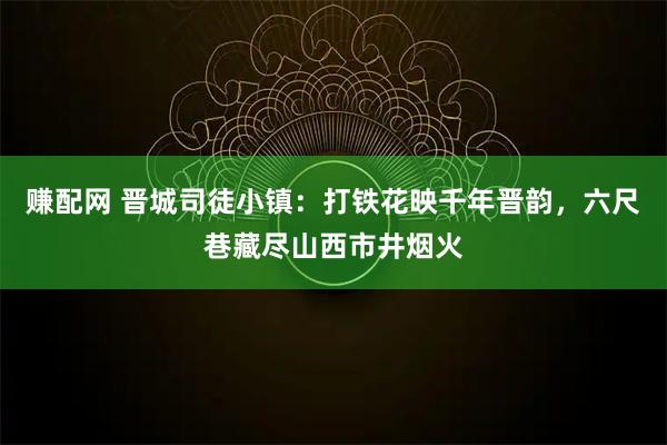 赚配网 晋城司徒小镇：打铁花映千年晋韵，六尺巷藏尽山西市井烟火