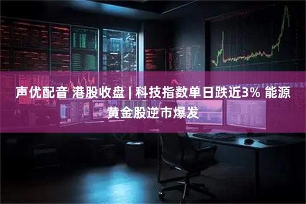 声优配音 港股收盘 | 科技指数单日跌近3% 能源黄金股逆市爆发