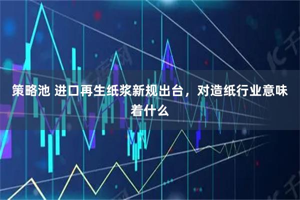 策略池 进口再生纸浆新规出台，对造纸行业意味着什么