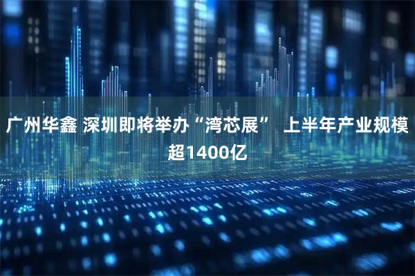 广州华鑫 深圳即将举办“湾芯展”  上半年产业规模超1400亿