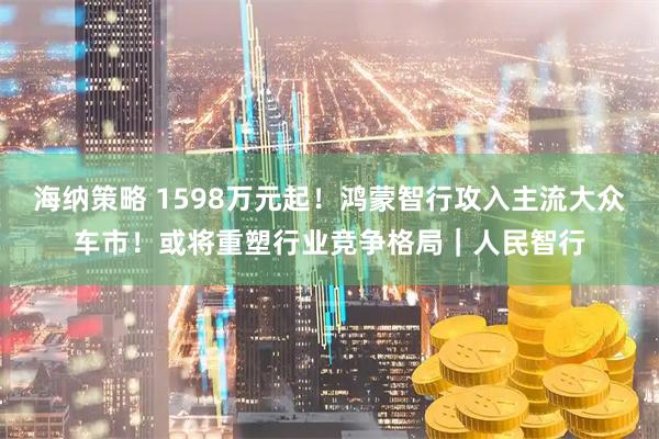 海纳策略 1598万元起！鸿蒙智行攻入主流大众车市！或将重塑行业竞争格局｜人民智行