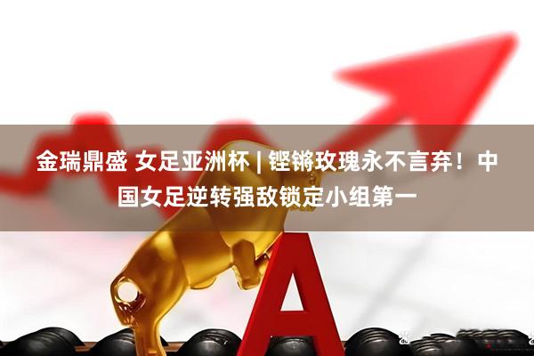 金瑞鼎盛 女足亚洲杯 | 铿锵玫瑰永不言弃！中国女足逆转强敌锁定小组第一