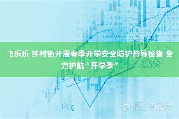 飞乐乐 钟村街开展春季开学安全防护督导检查 全力护航“开学季”