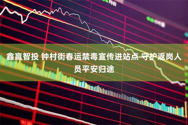 鑫赢智投 钟村街春运禁毒宣传进站点 守护返岗人员平安归途