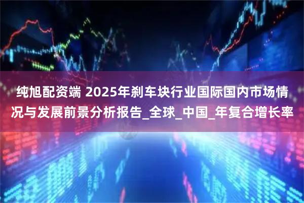 纯旭配资端 2025年刹车块行业国际国内市场情况与发展前景分析报告_全球_中国_年复合增长率
