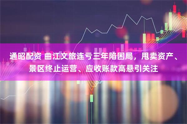 通昭配资 曲江文旅连亏三年陷困局，甩卖资产、景区终止运营、应收账款高悬引关注