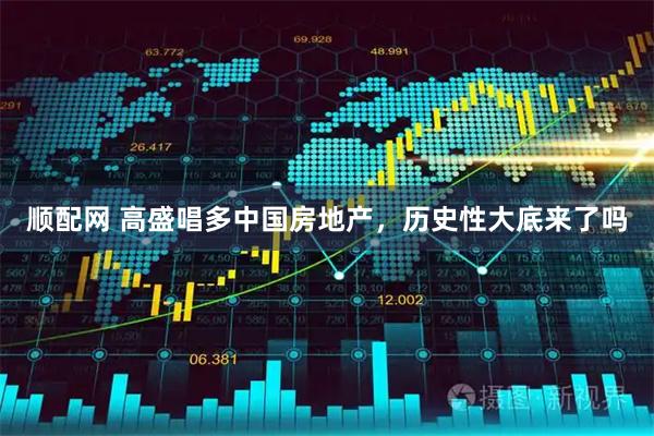 顺配网 高盛唱多中国房地产，历史性大底来了吗