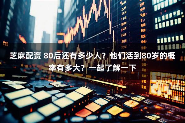 芝麻配资 80后还有多少人？他们活到80岁的概率有多大？一起了解一下