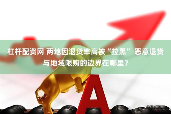 杠杆配资网 两地因退货率高被“拉黑” 恶意退货与地域限购的边界在哪里？