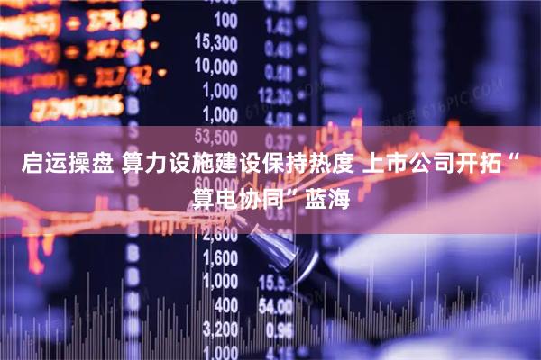 启运操盘 算力设施建设保持热度 上市公司开拓“算电协同”蓝海