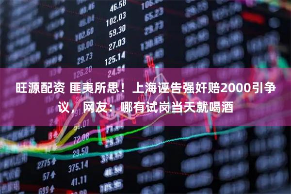 旺源配资 匪夷所思！上海诬告强奸赔2000引争议，网友：哪有试岗当天就喝酒