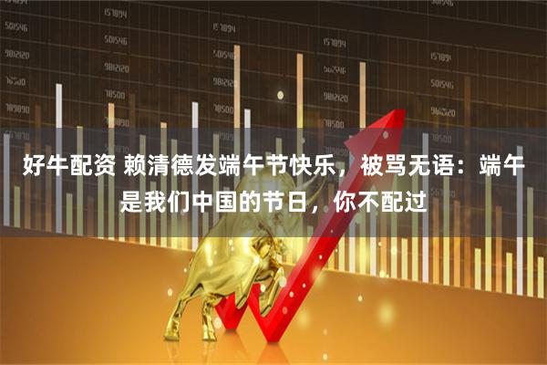 好牛配资 赖清德发端午节快乐，被骂无语：端午是我们中国的节日，你不配过