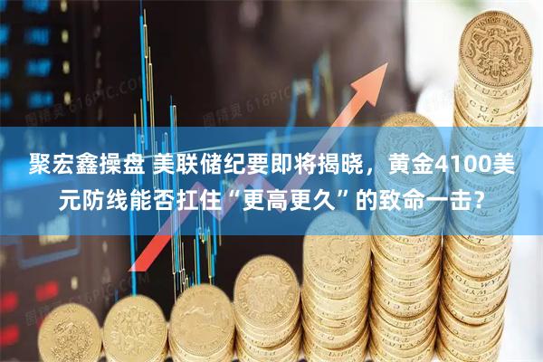 聚宏鑫操盘 美联储纪要即将揭晓，黄金4100美元防线能否扛住“更高更久”的致命一击？