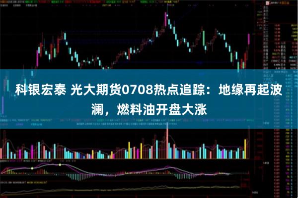科银宏泰 光大期货0708热点追踪：地缘再起波澜，燃料油开盘大涨