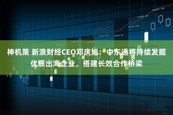 神机策 新浪财经CEO邓庆旭：中东通将持续发掘优质出海企业，搭建长效合作桥梁