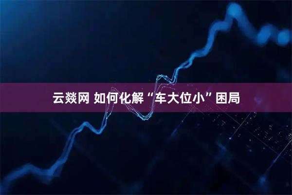 云燚网 如何化解“车大位小”困局