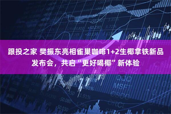 跟投之家 樊振东亮相雀巢咖啡1+2生椰拿铁新品发布会，共启“更好喝椰”新体验
