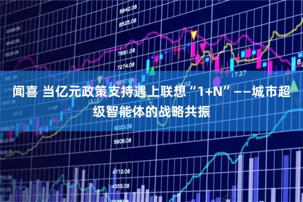 闻喜 当亿元政策支持遇上联想“1+N”——城市超级智能体的战略共振