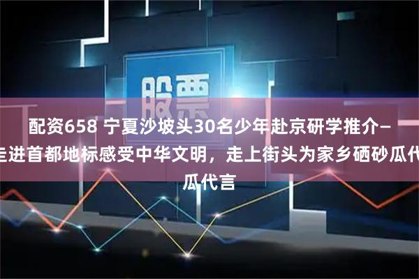 配资658 宁夏沙坡头30名少年赴京研学推介——走进首都地标感受中华文明，走上街头为家乡硒砂瓜代言