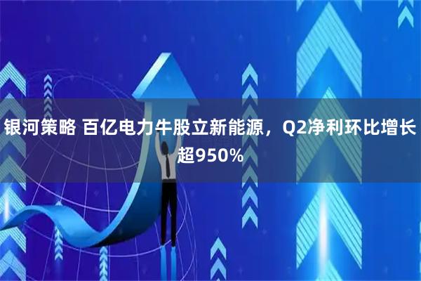 银河策略 百亿电力牛股立新能源，Q2净利环比增长超950%