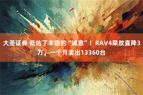 大圣证券 低估了丰田的“诚意”！RAV4荣放直降3万，一个月卖出13360台