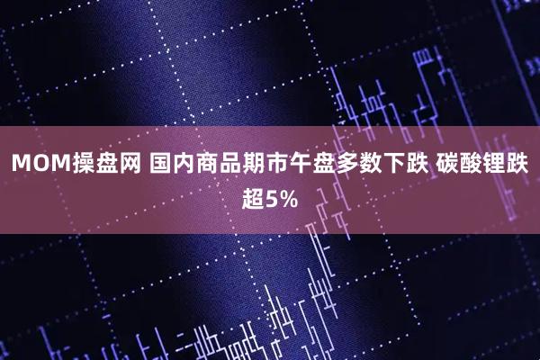 MOM操盘网 国内商品期市午盘多数下跌 碳酸锂跌超5%