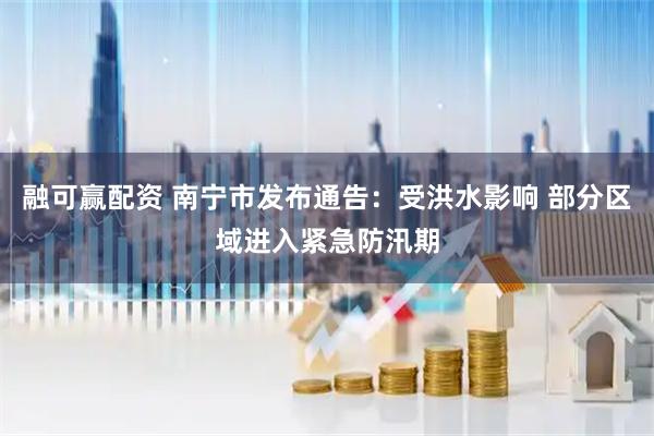 融可赢配资 南宁市发布通告：受洪水影响 部分区域进入紧急防汛期