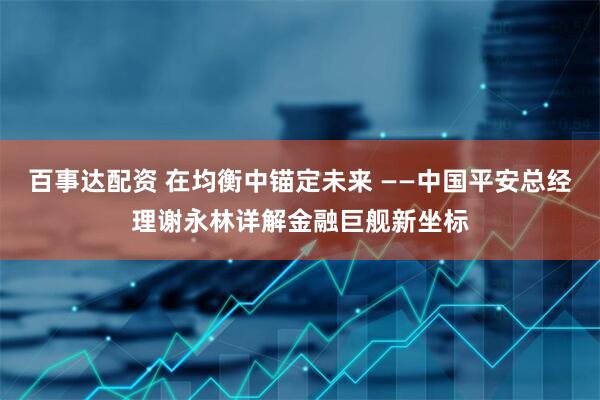 百事达配资 在均衡中锚定未来 ——中国平安总经理谢永林详解金融巨舰新坐标